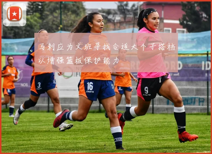 马刺应为文班寻找合适大个子搭档以增强篮板保护能力