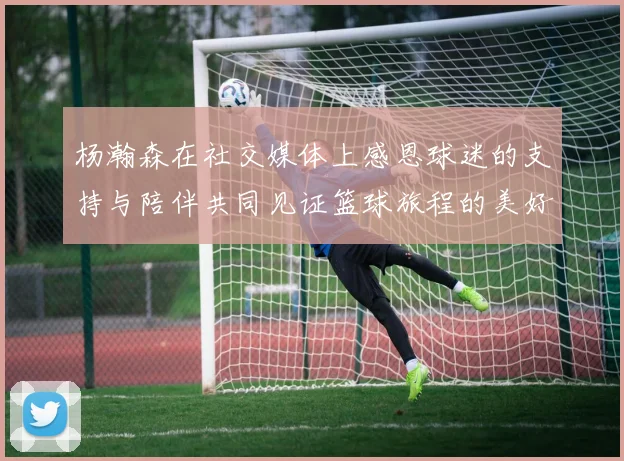 杨瀚森在社交媒体上感恩球迷的支持与陪伴共同见证篮球旅程的美好时刻