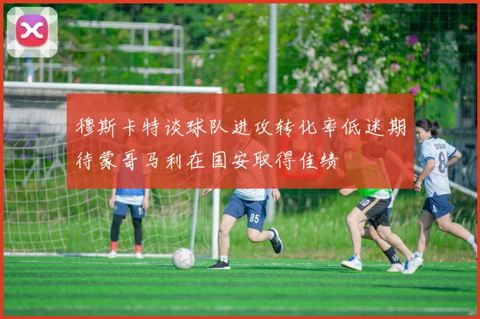 穆斯卡特谈球队进攻转化率低迷期待蒙哥马利在国安取得佳绩