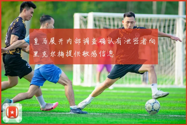 皇马展开内部调查确认有泄密者向里克尔梅提供敏感信息