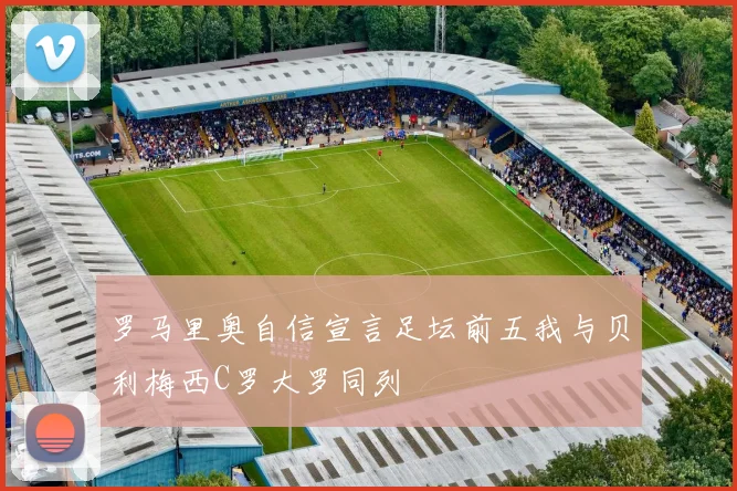 罗马里奥自信宣言足坛前五我与贝利梅西C罗大罗同列