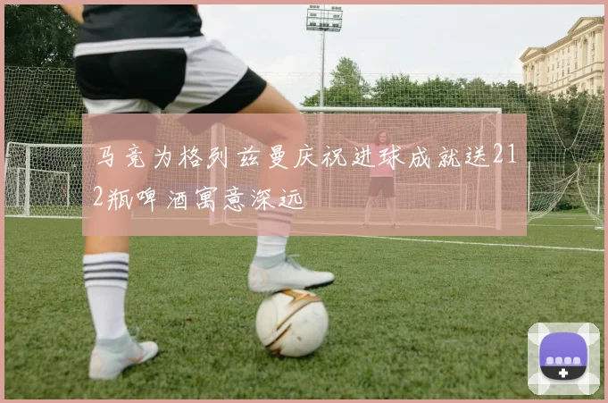 马竞为格列兹曼庆祝进球成就送212瓶啤酒寓意深远