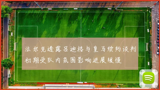 法尔克透露吕迪格与皇马续约谈判初期受队内氛围影响进展缓慢