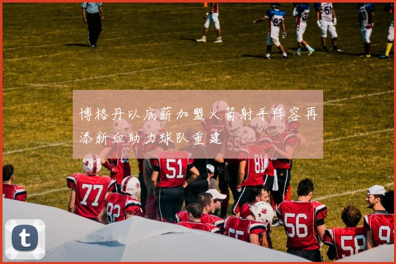 博格丹以底薪加盟火箭射手阵容再添新血助力球队重建