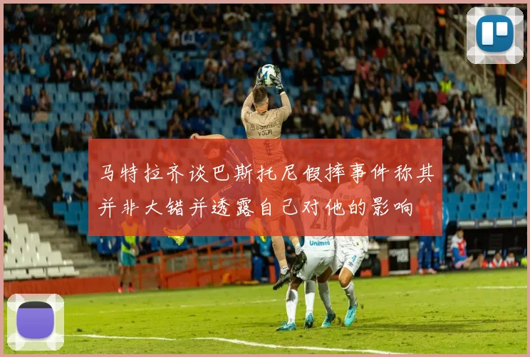 马特拉齐谈巴斯托尼假摔事件称其并非大错并透露自己对他的影响