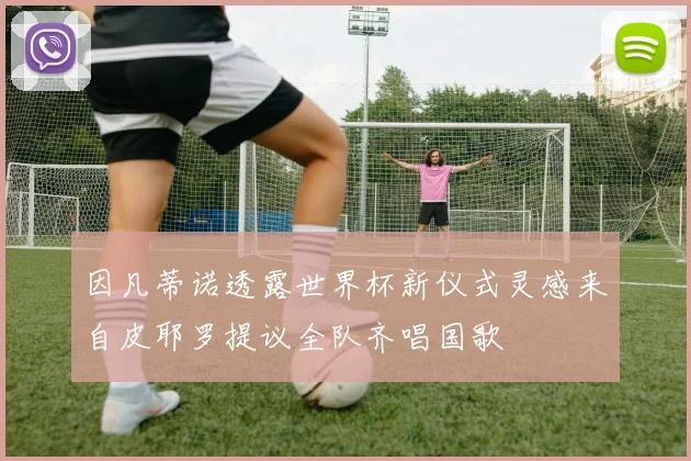 因凡蒂诺透露世界杯新仪式灵感来自皮耶罗提议全队齐唱国歌