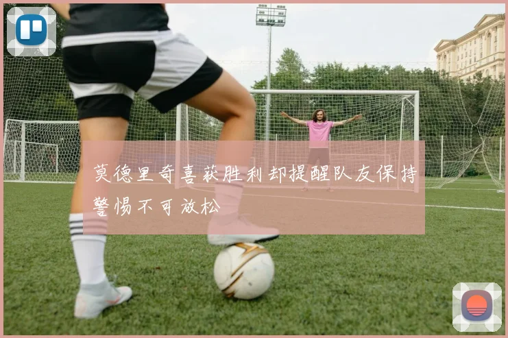 莫德里奇喜获胜利却提醒队友保持警惕不可放松