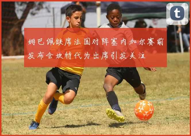 姆巴佩缺席法国对阵塞内加尔赛前发布会坎特代为出席引发关注