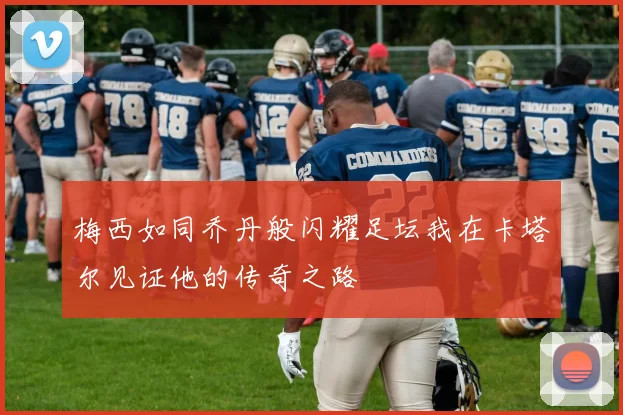 梅西如同乔丹般闪耀足坛我在卡塔尔见证他的传奇之路