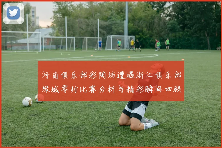 河南俱乐部彩陶坊遭遇浙江俱乐部绿城零封比赛分析与精彩瞬间回顾