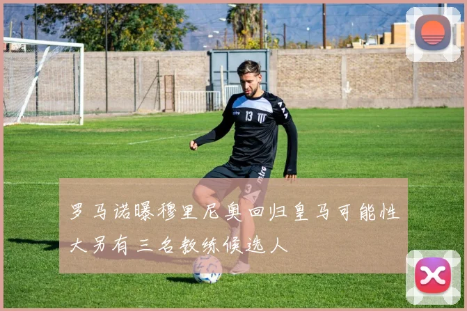 罗马诺曝穆里尼奥回归皇马可能性大另有三名教练候选人