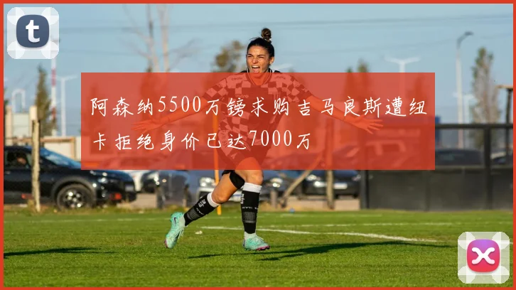 阿森纳5500万镑求购吉马良斯遭纽卡拒绝身价已达7000万
