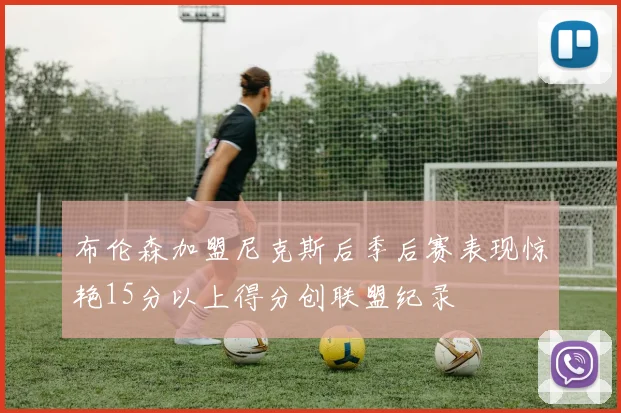 布伦森加盟尼克斯后季后赛表现惊艳15分以上得分创联盟纪录