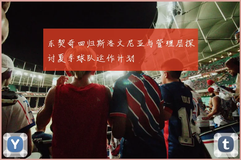 东契奇回归斯洛文尼亚与管理层探讨夏季球队运作计划