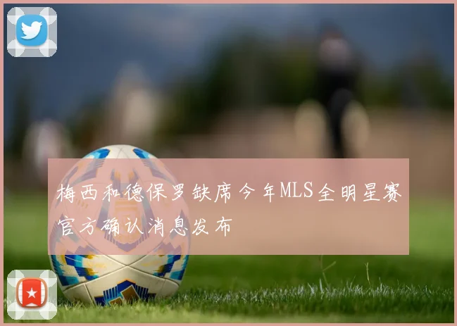 梅西和德保罗缺席今年MLS全明星赛官方确认消息发布
