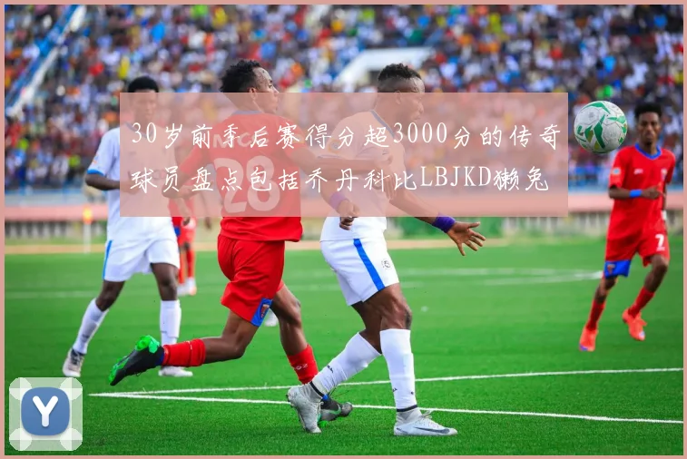 30岁前季后赛得分超3000分的传奇球员盘点包括乔丹科比LBJKD獭兔