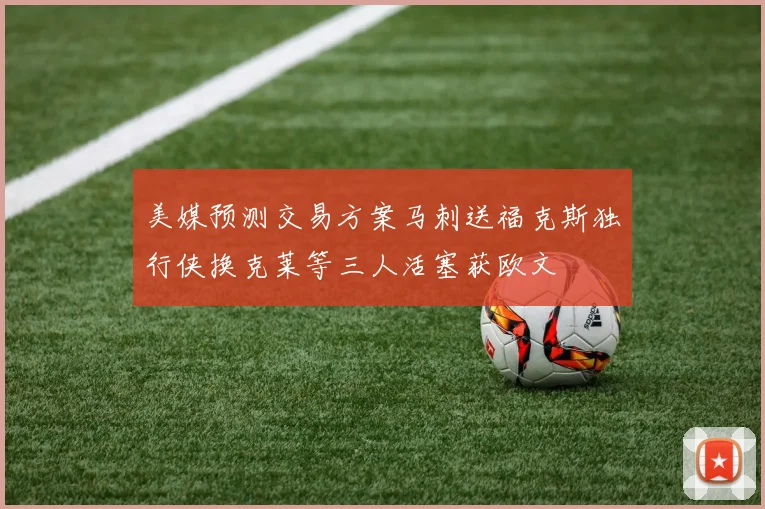 美媒预测交易方案马刺送福克斯独行侠换克莱等三人活塞获欧文